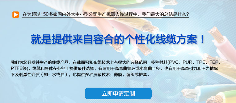 在為超過150多家國內外大中小型公司生產(chǎn)機器人線過程中，我們最大的總結是什么？ 也就是提供來自容合的個性化線纜方案！ 即使您在容合的幾千種產(chǎn)品中仍然無法找到完全適合您的方案,沒問題。 我們專業(yè)解決棘手的特殊線纜問題，并提供量身定制的解決方案。 我們經(jīng)驗豐富的專家團隊會與您共同分析研究及確定最優(yōu)化的方案，從滿足您的特殊要求的標準線纜，到由我們的技術工程師專門為您設計和研發(fā)的特殊線纜。我們的研發(fā)中心確保我們滿足客戶最困難的需求。 我們?yōu)槟_發(fā)并生產(chǎn)的線纜產(chǎn)品，在截面積和布線技術上有很大的選擇范圍，多種材料(PVC，PUR，TPE，F(xiàn)EP，PTFE等)，線纜和導體在外徑上提供最佳選擇，有適用于高彎曲循環(huán)或小彎曲半徑， 也有用于高牽引力和壓力情況下及刺激性介質（如：水或油），也提供多種屏蔽技術：薄膜，編織或護套。 我們的生產(chǎn)和測試方法嚴格遵守國家及國際標準。如需要可以按要求向您提供證書。