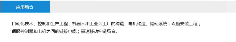 應(yīng)用場合： 自動化技術(shù)、控制和生產(chǎn)工程；機器人和工業(yè)話工廠的構(gòu)造、電機構(gòu)造、驅(qū)動系統(tǒng)；設(shè)備安裝工程；伺服控制器和電機之間的鏈接電纜；高速移動拖鏈場合。