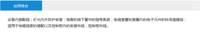 應(yīng)用場(chǎng)合： 設(shè)備內(nèi)部配線；燈光內(nèi)外防護(hù)安裝；地面和地下管中的信號(hào)系統(tǒng)；電信裝置和裝置內(nèi)的電子元件的標(biāo)準(zhǔn)連接線；適用于電纜線束的裝配以及控制柜 內(nèi)的安裝布線；控制柜布線。