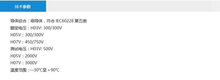 技術(shù)參數(shù)： 導(dǎo)體絞合：細(xì)導(dǎo)體，符合IEC60228第五類 額定電壓：H03V: 300/300V H05V：300/300V H07V：450/750V 測(cè)試電壓：H03V: 500V H05V：2000V H07V：3000V 溫度范圍：—30℃至＋90℃