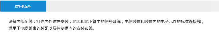 應(yīng)用場合： 設(shè)備內(nèi)部配線；燈光內(nèi)外防護安裝；地面和地下管中的信號系統(tǒng)；電信裝置和裝置內(nèi)的電子元件的標準連接線；適用于電纜線束的裝配以及控制柜 內(nèi)的安裝布線。